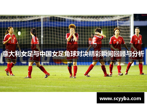 意大利女足与中国女足角球对决精彩瞬间回顾与分析