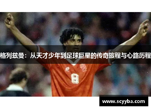 格列兹曼:从天才少年到足球巨星的传奇旅程与心路历程 格列兹曼:从天才少年到足球巨星的传奇旅程与心路历程