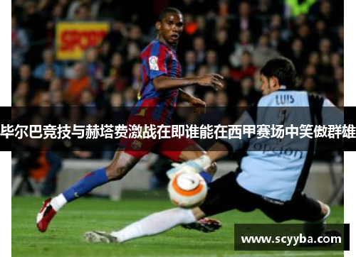 毕尔巴竞技与赫塔费激战在即谁能在西甲赛场中笑傲群雄